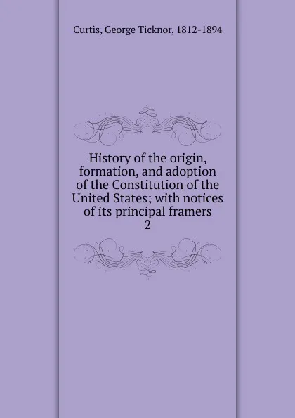 Обложка книги History of the origin, formation, and adoption of the Constitution of the United States; with notices of its principal framers. 2, Curtis George Ticknor