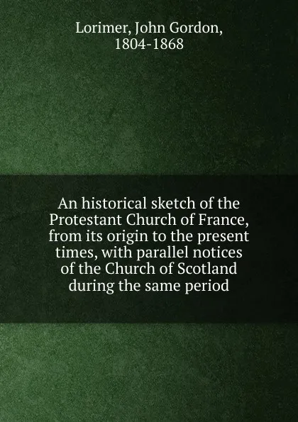 Обложка книги An historical sketch of the Protestant Church of France, from its origin to the present times, with parallel notices of the Church of Scotland during the same period, John Gordon Lorimer