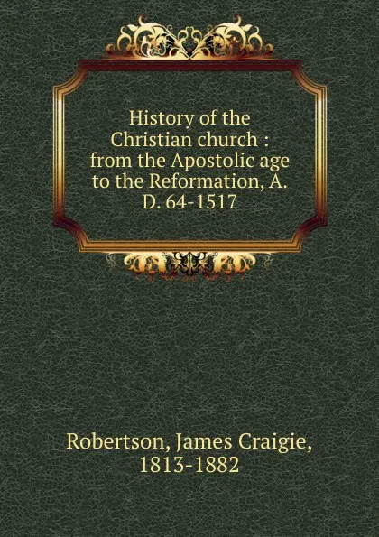 Обложка книги History of the Christian church : from the Apostolic age to the Reformation, A.D. 64-1517, James Craigie Robertson