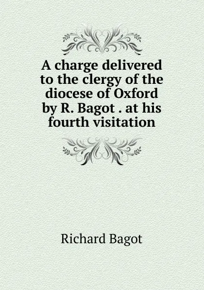 Обложка книги A charge delivered to the clergy of the diocese of Oxford by R. Bagot . at his fourth visitation, Richard Bagot