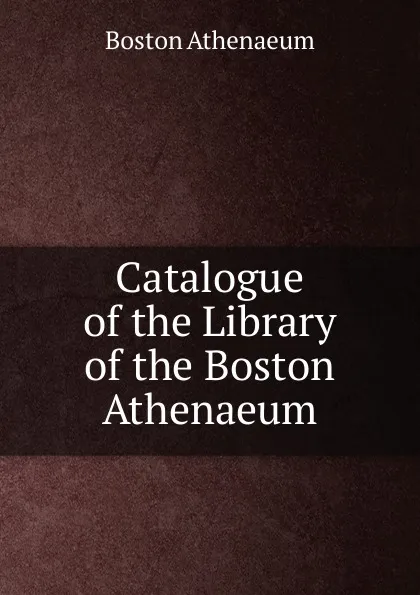 Обложка книги Catalogue of the Library of the Boston Athenaeum, Boston Athenaeum