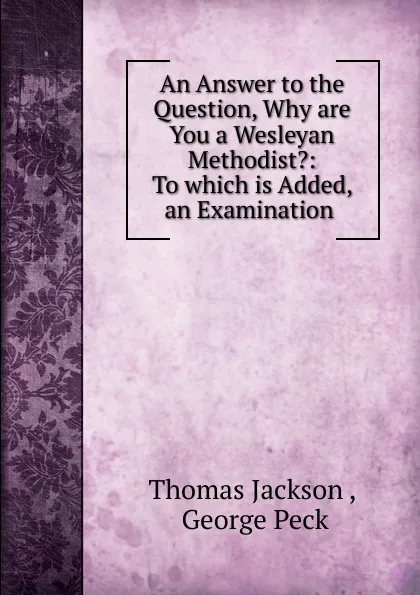 Обложка книги An Answer to the Question, Why are You a Wesleyan Methodist.: To which is Added, an Examination ., Thomas Jackson