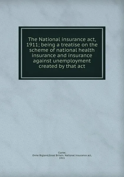 Обложка книги The National insurance act, 1911; being a treatise on the scheme of national health insurance and insurance against unemployment created by that act, Orme Bigland Clarke