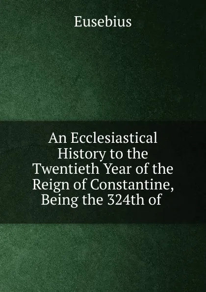 Обложка книги An Ecclesiastical History to the Twentieth Year of the Reign of Constantine, Being the 324th of ., Eusebius