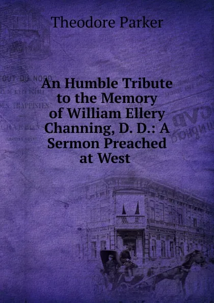 Обложка книги An Humble Tribute to the Memory of William Ellery Channing, D. D.: A Sermon Preached at West ., Theodore Parker