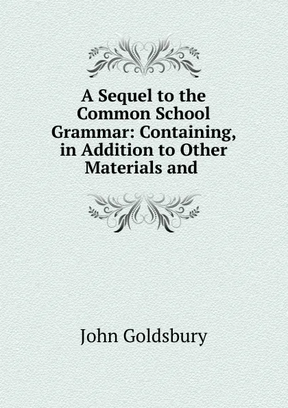 Обложка книги A Sequel to the Common School Grammar: Containing, in Addition to Other Materials and ., John Goldsbury