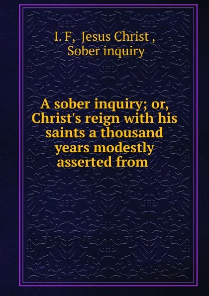 Обложка книги A sober inquiry; or, Christ.s reign with his saints a thousand years modestly asserted from ., I. F