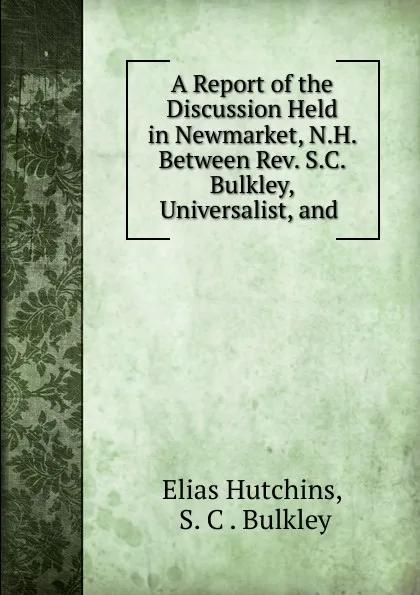 Обложка книги A Report of the Discussion Held in Newmarket, N.H. Between Rev. S.C. Bulkley, Universalist, and ., Elias Hutchins