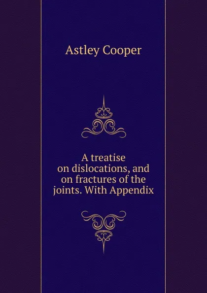 Обложка книги A treatise on dislocations, and on fractures of the joints. With Appendix, Astley Cooper