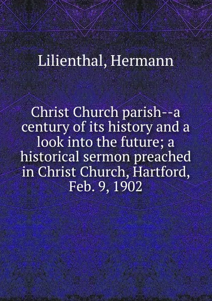 Обложка книги Christ Church parish--a century of its history and a look into the future; a historical sermon preached in Christ Church, Hartford, Feb. 9, 1902, Hermann Lilienthal