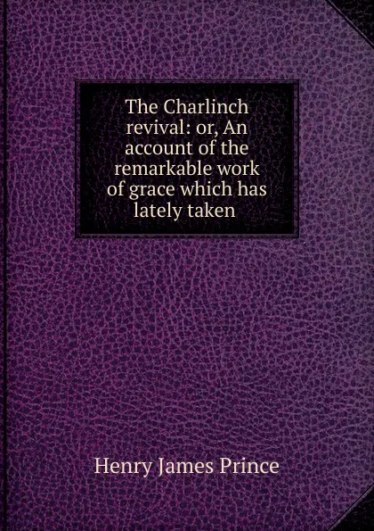 Обложка книги The Charlinch revival: or, An account of the remarkable work of grace which has lately taken ., Henry James Prince