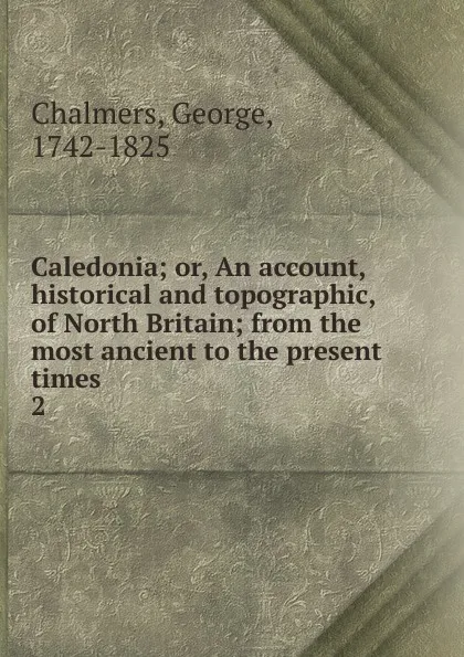 Обложка книги Caledonia; or, An account, historical and topographic, of North Britain; from the most ancient to the present times. 2, George Chalmers