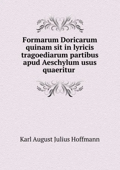 Обложка книги Formarum Doricarum quinam sit in lyricis tragoediarum partibus apud Aeschylum usus quaeritur ., Karl August Julius Hoffmann