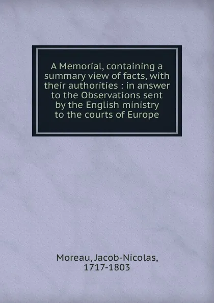 Обложка книги A Memorial, containing a summary view of facts, with their authorities : in answer to the Observations sent by the English ministry to the courts of Europe, Jacob-Nicolas Moreau