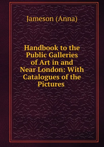 Обложка книги Handbook to the Public Galleries of Art in and Near London: With Catalogues of the Pictures ., Jameson