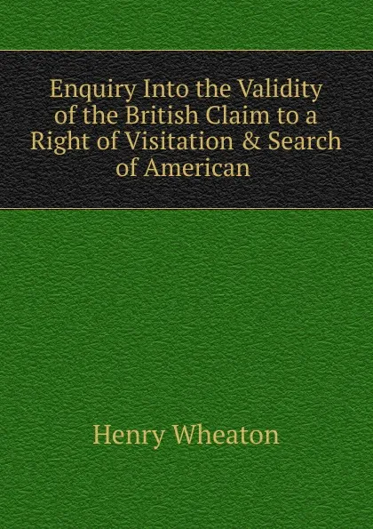 Обложка книги Enquiry Into the Validity of the British Claim to a Right of Visitation . Search of American ., Henry Wheaton