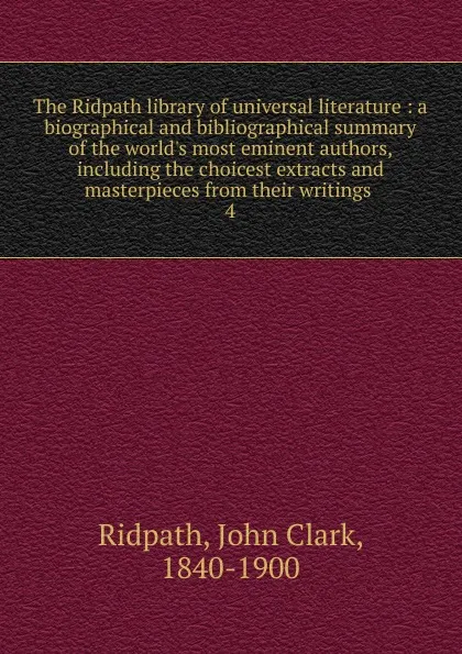 Обложка книги The Ridpath library of universal literature : a biographical and bibliographical summary of the world.s most eminent authors, including the choicest extracts and masterpieces from their writings . 4, John Clark Ridpath
