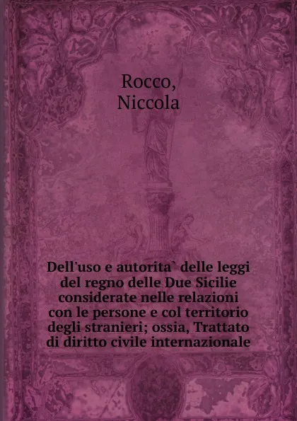 Обложка книги Dell.uso e autorita delle leggi del regno delle Due Sicilie considerate nelle relazioni con le persone e col territorio degli stranieri; ossia, Trattato di diritto civile internazionale, Niccola Rocco