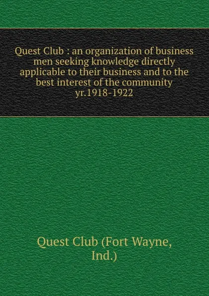 Обложка книги Quest Club : an organization of business men seeking knowledge directly applicable to their business and to the best interest of the community. yr.1918-1922, Fort Wayne