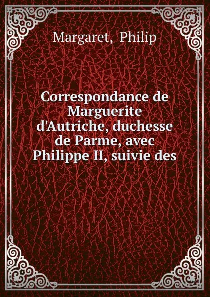 Обложка книги Correspondance de Marguerite d.Autriche, duchesse de Parme, avec Philippe II, suivie des ., Philip Margaret