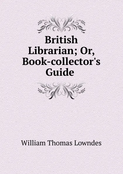 Обложка книги British Librarian; Or, Book-collector.s Guide ., William Thomas Lowndes