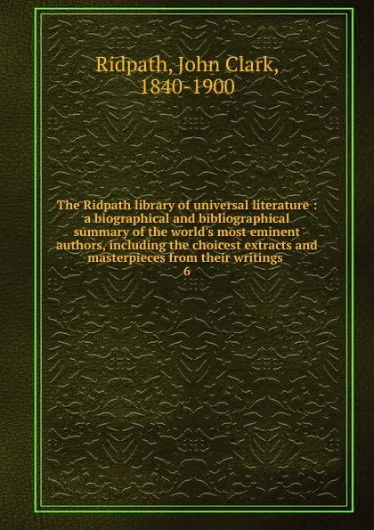 Обложка книги The Ridpath library of universal literature : a biographical and bibliographical summary of the world.s most eminent authors, including the choicest extracts and masterpieces from their writings . 6, John Clark Ridpath