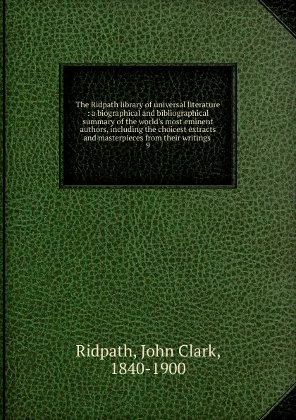 Обложка книги The Ridpath library of universal literature : a biographical and bibliographical summary of the world.s most eminent authors, including the choicest extracts and masterpieces from their writings . 9, John Clark Ridpath