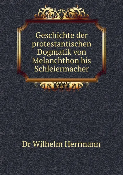 Обложка книги Geschichte der protestantischen Dogmatik von Melanchthon bis Schleiermacher, Wilhelm Herrmann