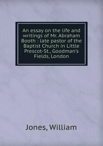 Обложка книги An essay on the life and writings of Mr. Abraham Booth : late pastor of the Baptist Church in Little Prescot-St., Goodman.s Fields, London, Jones William