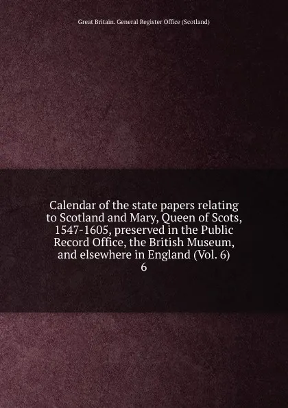 Обложка книги Calendar of the state papers relating to Scotland and Mary, Queen of Scots, 1547-1605, preserved in the Public Record Office, the British Museum, and elsewhere in England (Vol. 6). 6, Great Britain. General Register Office Scotland