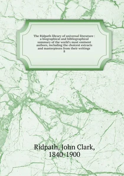 Обложка книги The Ridpath library of universal literature : a biographical and bibliographical summary of the world.s most eminent authors, including the choicest extracts and masterpieces from their writings . 8, John Clark Ridpath