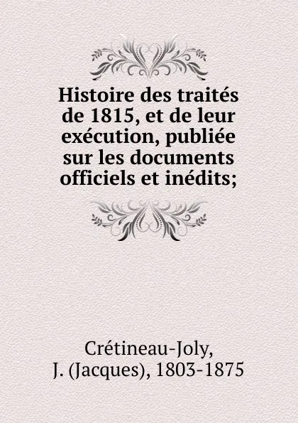 Обложка книги Histoire des traites de 1815, et de leur execution, publiee sur les documents officiels et inedits;, Jacques Crétineau-Joly