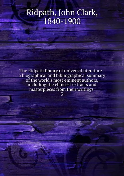 Обложка книги The Ridpath library of universal literature : a biographical and bibliographical summary of the world.s most eminent authors, including the choicest extracts and masterpieces from their writings . 3, John Clark Ridpath