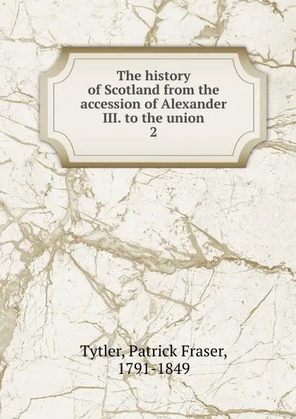 Обложка книги The history of Scotland from the accession of Alexander III. to the union. 2, Patrick Fraser Tytler