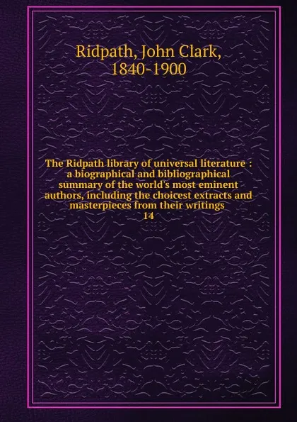 Обложка книги The Ridpath library of universal literature : a biographical and bibliographical summary of the world.s most eminent authors, including the choicest extracts and masterpieces from their writings . 14, John Clark Ridpath