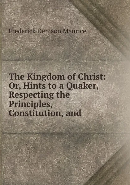 Обложка книги The Kingdom of Christ: Or, Hints to a Quaker, Respecting the Principles, Constitution, and ., Maurice Frederick Denison