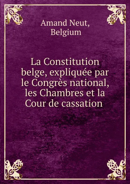 Обложка книги La Constitution belge, expliquee par le Congres national, les Chambres et la Cour de cassation ., Belgium Amand Neut