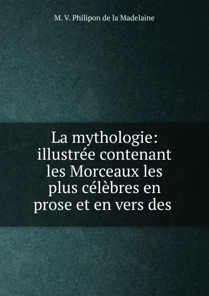 Обложка книги La mythologie: illustree contenant les Morceaux les plus celebres en prose et en vers des ., M.V. Philipon de la Madelaine