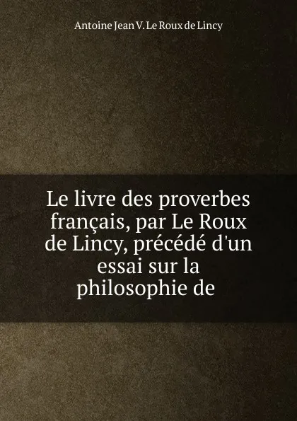 Обложка книги Le livre des proverbes francais, par Le Roux de Lincy, precede d.un essai sur la philosophie de ., Antoine Jean V. le Roux de Lincy