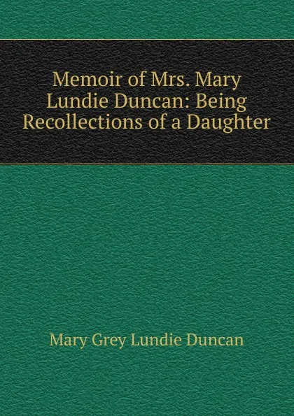 Обложка книги Memoir of Mrs. Mary Lundie Duncan: Being Recollections of a Daughter, Mary Grey Lundie Duncan