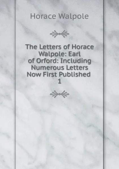 Обложка книги The Letters of Horace Walpole: Earl of Orford: Including Numerous Letters Now First Published . 1, Horace Walpole
