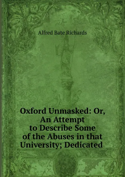 Обложка книги Oxford Unmasked: Or, An Attempt to Describe Some of the Abuses in that University; Dedicated ., Alfred Bate Richards