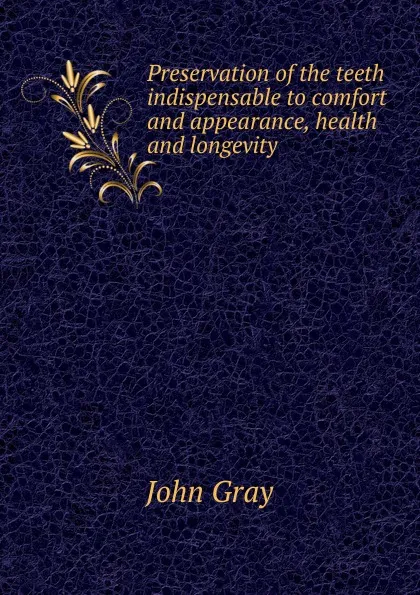 Обложка книги Preservation of the teeth indispensable to comfort and appearance, health and longevity, John Gray