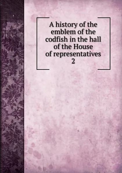 Обложка книги A history of the emblem of the codfish in the hall of the House of representatives. 2, Ernest William Roberts