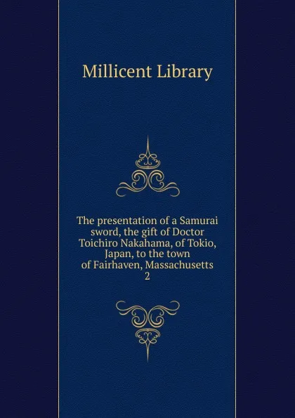 Обложка книги The presentation of a Samurai sword, the gift of Doctor Toichiro Nakahama, of Tokio, Japan, to the town of Fairhaven, Massachusetts. 2, Millicent Library