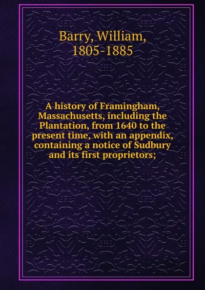 Обложка книги A history of Framingham, Massachusetts, including the Plantation, from 1640 to the present time, with an appendix, containing a notice of Sudbury and its first proprietors;, William Barry