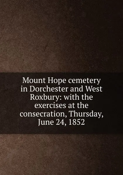 Обложка книги Mount Hope cemetery in Dorchester and West Roxbury: with the exercises at the consecration, Thursday, June 24, 1852, Mount Hope cemetery