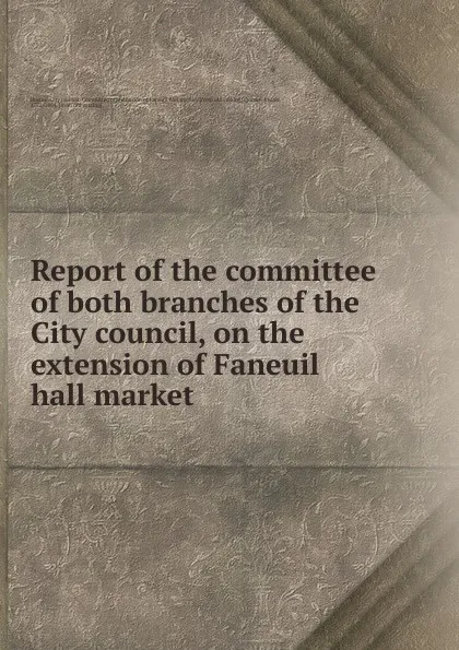 Обложка книги Report of the committee of both branches of the City council, on the extension of Faneuil hall market, Josiah Quincy