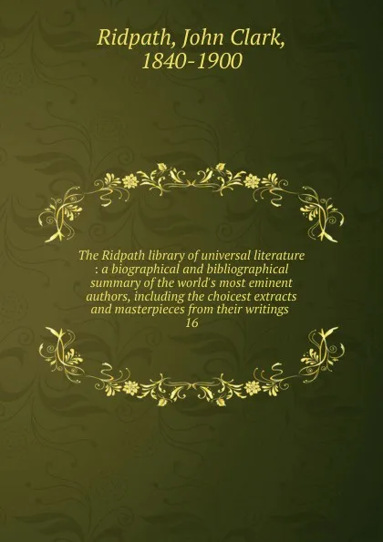Обложка книги The Ridpath library of universal literature : a biographical and bibliographical summary of the world.s most eminent authors, including the choicest extracts and masterpieces from their writings . 16, John Clark Ridpath
