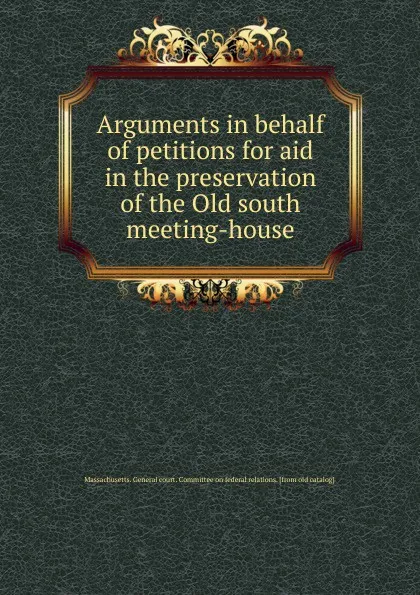 Обложка книги Arguments in behalf of petitions for aid in the preservation of the Old south meeting-house, Massachusetts. General court. Committee on federal relations